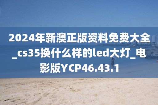 2024年新澳正版资料免费大全_cs35换什么样的led大灯_电影版YCP46.43.1