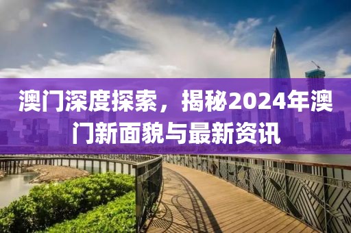 澳门深度探索，揭秘2024年澳门新面貌与最新资讯