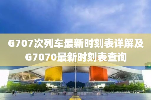 G707次列车最新时刻表详解及G7070最新时刻表查询