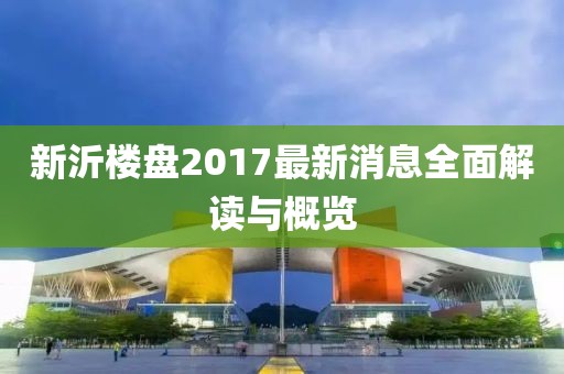 新沂楼盘2017最新消息全面解读与概览