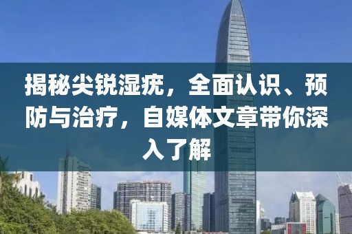 揭秘尖锐湿疣，全面认识、预防与治疗，自媒体文章带你深入了解