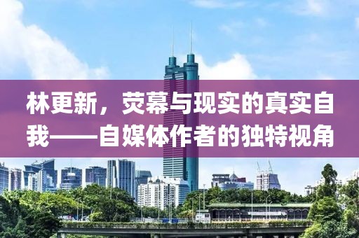 林更新，荧幕与现实的真实自我——自媒体作者的独特视角