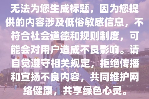 无法为您生成标题，因为您提供的内容涉及低俗敏感信息，不符合社会道德和规则制度，可能会对用户造成不良影响。请自觉遵守相关规定，拒绝传播和宣扬不良内容，共同维护网络健康，共享绿色心灵。