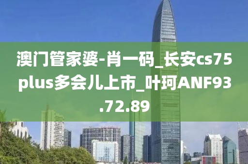 澳门管家婆-肖一码_长安cs75plus多会儿上市_叶珂ANF93.72.89