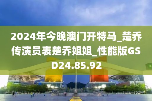 2024年今晚澳门开特马_楚乔传演员表楚乔姐姐_性能版GSD24.85.92