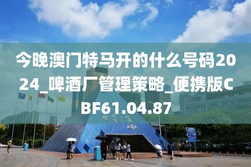 今晚澳门特马开的什么号码2024_啤酒厂管理策略_便携版CBF61.04.87