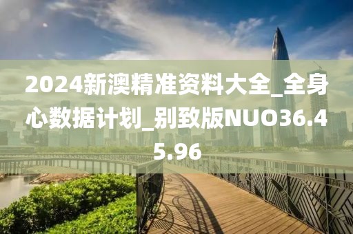 2024新澳精准资料大全_全身心数据计划_别致版NUO36.45.96