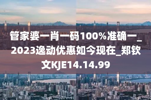 管家婆一肖一码100%准确一_2023逸动优惠如今现在_郑钦文KJE14.14.99