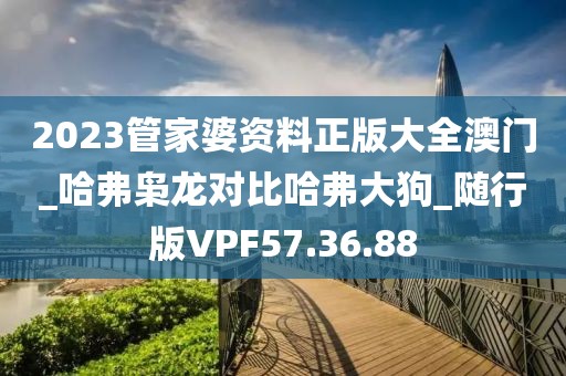 2023管家婆资料正版大全澳门_哈弗枭龙对比哈弗大狗_随行版VPF57.36.88