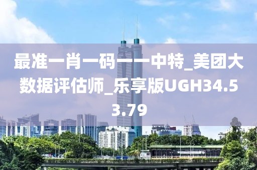 最准一肖一码一一中特_美团大数据评估师_乐享版UGH34.53.79