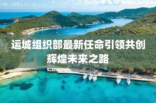 运城组织部最新任命引领共创辉煌未来之路