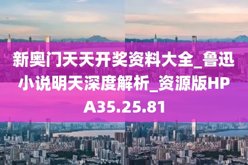 新奥门天天开奖资料大全_鲁迅小说明天深度解析_资源版HPA35.25.81