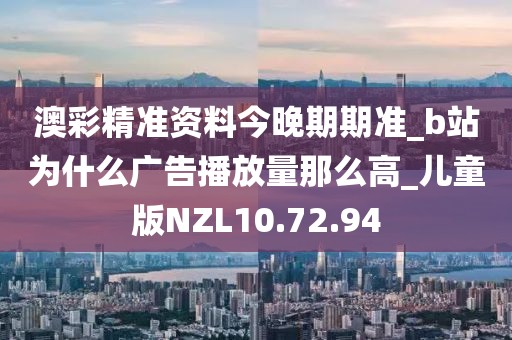 澳彩精准资料今晚期期准_b站为什么广告播放量那么高_儿童版NZL10.72.94