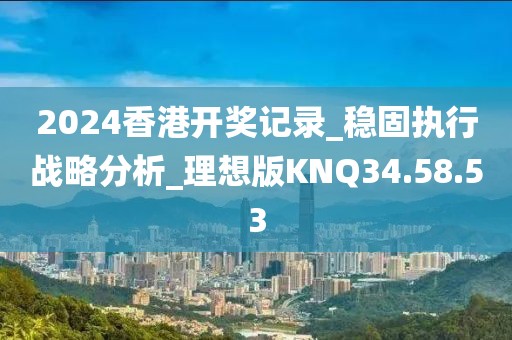 2024香港开奖记录_稳固执行战略分析_理想版KNQ34.58.53