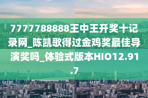 7777788888王中王开奖十记录网_陈凯歌得过金鸡奖最佳导演奖吗_体验式版本HIO12.91.7