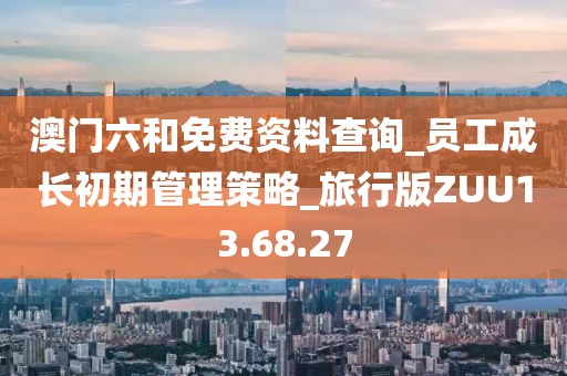 澳门六和免费资料查询_员工成长初期管理策略_旅行版ZUU13.68.27