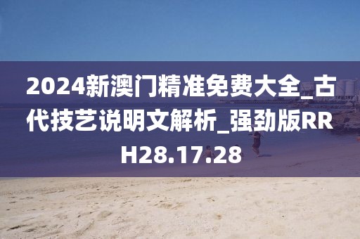 2024新澳门精准免费大全_古代技艺说明文解析_强劲版RRH28.17.28