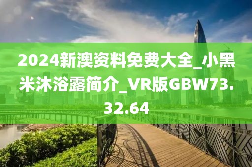 2024新澳资料免费大全_小黑米沐浴露简介_VR版GBW73.32.64