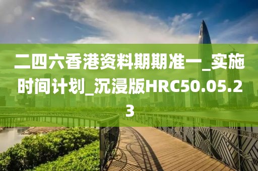 二四六香港资料期期准一_实施时间计划_沉浸版HRC50.05.23