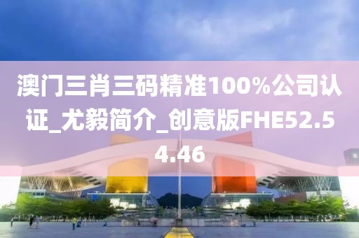 澳门三肖三码精准100%公司认证_尤毅简介_创意版FHE52.54.46