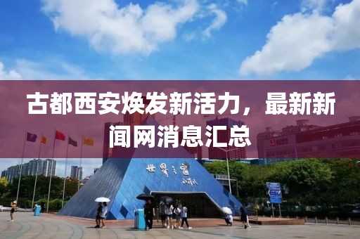 古都西安焕发新活力，最新新闻网消息汇总