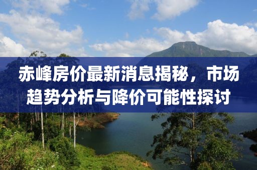 赤峰房价最新消息揭秘，市场趋势分析与降价可能性探讨