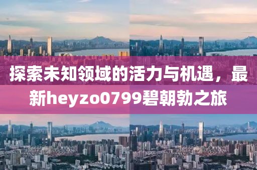 探索未知领域的活力与机遇，最新heyzo0799碧朝勃之旅