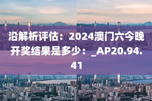 沿解析评估：2024澳门六今晚开奖结果是多少：_AP20.94.41