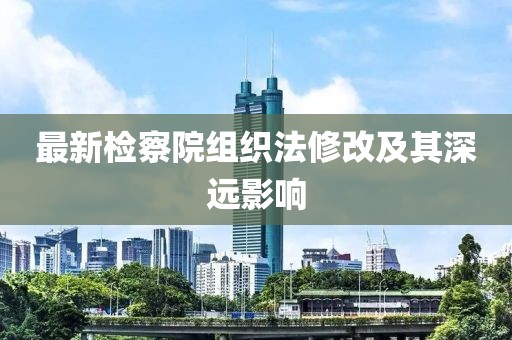 最新检察院组织法修改及其深远影响