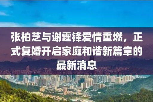 张柏芝与谢霆锋爱情重燃，正式复婚开启家庭和谐新篇章的最新消息