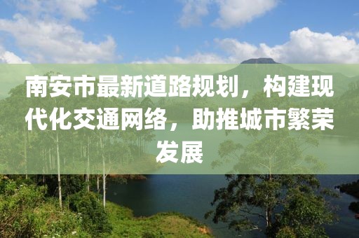 南安市最新道路规划，构建现代化交通网络，助推城市繁荣发展