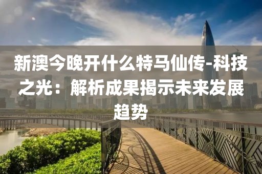 新澳今晚开什么特马仙传-科技之光：解析成果揭示未来发展趋势