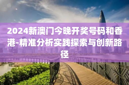 2024新澳门今晚开奖号码和香港-精准分析实践探索与创新路径