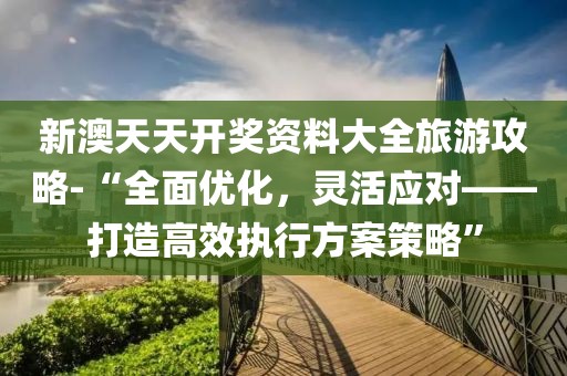 新澳天天开奖资料大全旅游攻略-“全面优化，灵活应对——打造高效执行方案策略”