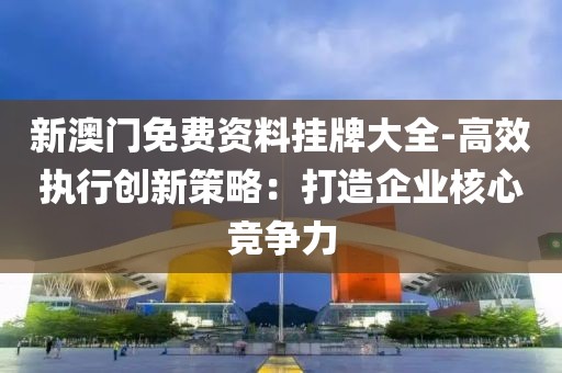 新澳门免费资料挂牌大全-高效执行创新策略：打造企业核心竞争力