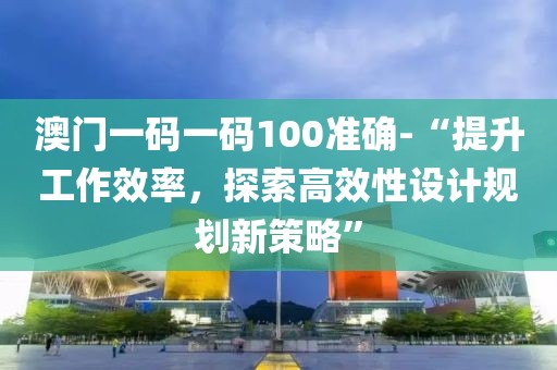 澳门一码一码100准确-“提升工作效率，探索高效性设计规划新策略”