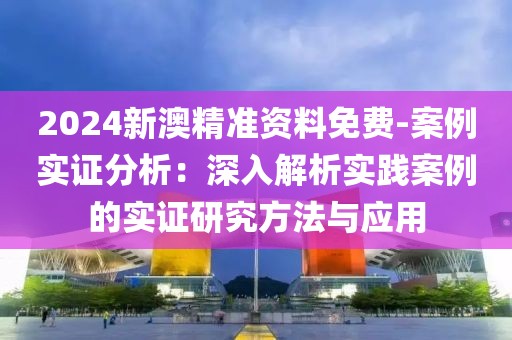 2024新澳精准资料免费-案例实证分析：深入解析实践案例的实证研究方法与应用