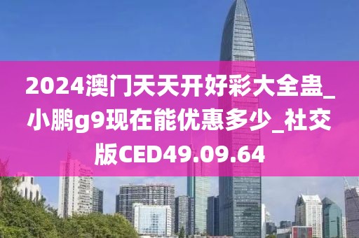 2024澳门天天开好彩大全蛊_小鹏g9现在能优惠多少_社交版CED49.09.64