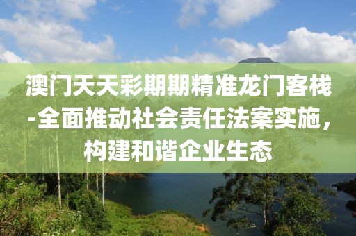 澳门天天彩期期精准龙门客栈-全面推动社会责任法案实施，构建和谐企业生态