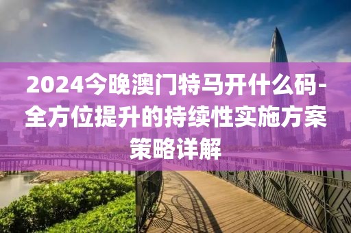 2024今晚澳门特马开什么码-全方位提升的持续性实施方案策略详解