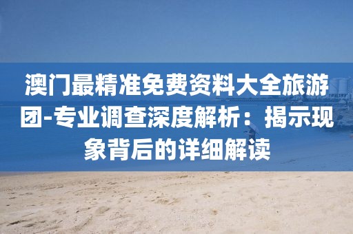 澳门最精准免费资料大全旅游团-专业调查深度解析：揭示现象背后的详细解读