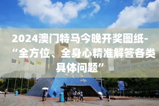 2024澳门特马今晚开奖图纸-“全方位、全身心精准解答各类具体问题”