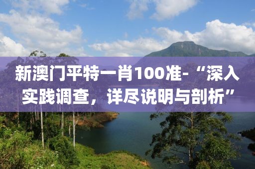 新澳门平特一肖100准-“深入实践调查，详尽说明与剖析”