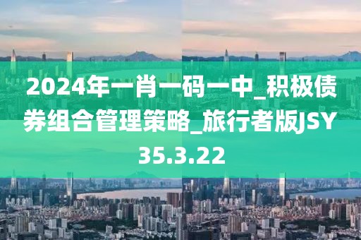 2024年一肖一码一中_积极债券组合管理策略_旅行者版JSY35.3.22