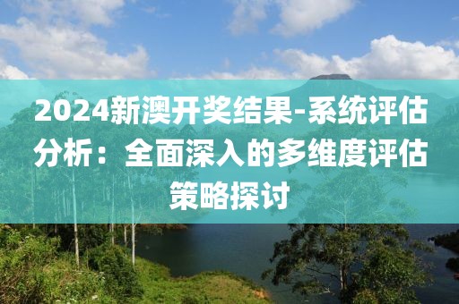 2024新澳开奖结果-系统评估分析：全面深入的多维度评估策略探讨