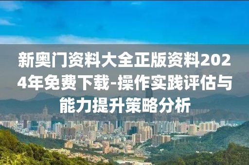 新奥门资料大全正版资料2024年免费下载-操作实践评估与能力提升策略分析