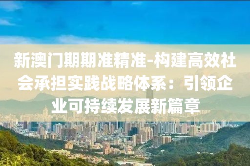 新澳门期期准精准-构建高效社会承担实践战略体系：引领企业可持续发展新篇章