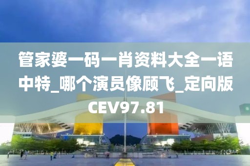 管家婆一码一肖资料大全一语中特_哪个演员像顾飞_定向版CEV97.81