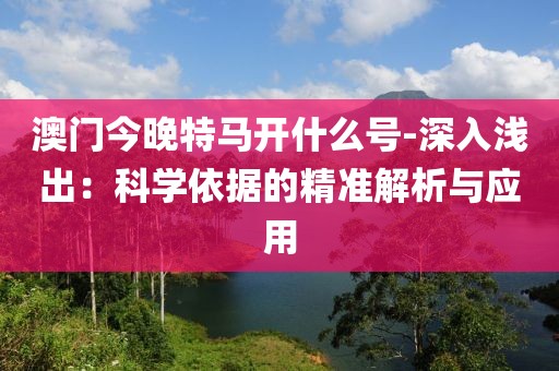 澳门今晚特马开什么号-深入浅出：科学依据的精准解析与应用