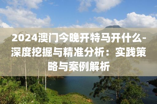 2024澳门今晚开特马开什么-深度挖掘与精准分析：实践策略与案例解析